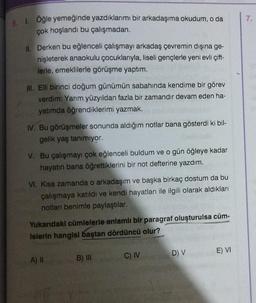 5. 1. Öğle yemeğinde yazdıklarımı bir arkadaşıma okudum, o da
çok hoşlandı bu çalışmadan.
II. Derken bu eğlenceli çalışmayı arkadaş çevremin dışına ge-
nişleterek anaokulu çocuklarıyla, liseli gençlerle yeni evli çift-
lerle, emeklilerle görüşme yaptım.
III. Elli birinci doğum günümün sabahında kendime bir görev
verdim: Yarım yüzyıldan fazla bir zamandır devam eden ha-
yatımda öğrendiklerimi yazmak.
IV. Bu görüşmeler sonunda aldığım notlar bana gösterdi ki bil-
gelik yaş tanımıyor.
V. Bu çalışmayı çok eğlenceli buldum ve o gün öğleye kadar
hayatın bana öğrettiklerini bir not defterine yazdım.
VI. Kısa zamanda o arkadaşım ve başka birkaç dostum da bu
çalışmaya katıldı ve kendi hayatları ile ilgili olarak aldıkları
notları benimle paylaştılar.
Yukarıdaki cümlelerle anlamlı bir paragraf oluşturulsa cüm-
lelerin hangisi baştan dördüncü olur?
A) II
HT
B) III
C) IV
D) V
E) VI
7.