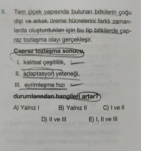 9. Tam çiçek yapısında bulunan bitkilerin çoğu
dişi ve erkek üreme hücrelerini farklı zaman-
larda oluşturdukları için bu tip bitkilerde çap-
raz tozlaşma olayı gerçekleşir.
Çapraz tozlaşma sonucu
1. kalıtsal çeşitlilik,
II. adaptasyon yeteneği,
III. evrim