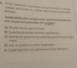 2. Timar sisteminin bozulması Osmanlı Devleti'ni sosyal,
siyasal, ekonomik vs... olmak üzere birçok alanda etki-
lemiştir.
Aşağıdakilerden hangisi timar sisteminin bozulması-
nın sosyal sonuçlarından biri değildir?
A) Köyden kente göç artmıştır.
B) Eyaletlerde devlet otoritesi zayıflamıştır.
C) Şehirlerde güvenlik sorunları baş göstermeye başla-
mıştır.
D) Göç ve işsizlik sorunları doğmuştur.
E) Celali İsyanları'nın çıkmasına sebep olmuştur.