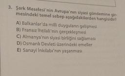 3. Şark Meselesi'nin Avrupa'nın siyasi gündemine gir-
mesindeki temel sebep aşağıdakilerden hangisidir?
A) Balkanlar'da milli duyguların gelişmesi
B) Fransız İhtilali'nin gerçekleşmesi
C) Almanya'nın siyasi birliğini sağlaması
D) Osmanlı Devleti üzerindeki emeller
E) Sanayi İnkılabı'nın yaşanması