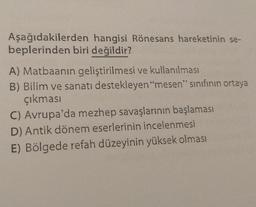 Aşağıdakilerden hangisi Rönesans hareketinin se-
beplerinden biri değildir?
A) Matbaanin geliştirilmesi ve kullanılması
B) Bilim ve sanatı destekleyen "mesen" sınıfının ortaya
çıkması
C) Avrupa'da mezhep savaşlarının başlaması
D) Antik dönem eserlerinin incelenmesi
E) Bölgede refah düzeyinin yüksek olması