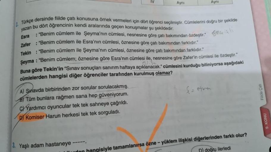 2.
A) Sınavda birbirinden zor sorular sorulacakmış.
B) Tüm bunlara rağmen sana hep güveniyorum.
C)Yardımcı oyuncular tek tek sahneye çağrıldı.
D) Komiser Harun herkesi tek tek sorguladı.
IV
3. Yaşlı adam hastaneye ------
Ayni
Türkçe dersinde fiilde çatı ko