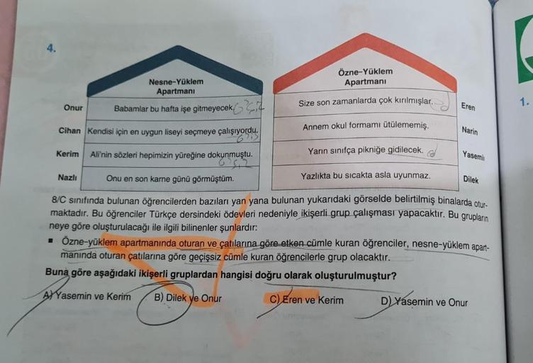 4.
Onur
Nesne-Yüklem
Apartmani
Babamlar bu hafta işe gitmeyecek
Cihan Kendisi için en uygun liseyi seçmeye çalışıyordu.
Ali'nin sözleri hepimizin yüreğine dokunmuştu.
Yazlıkta bu sıcakta asla uyunmaz.
Onu en son karne günü görmüştüm.
8/C sınıfında bulunan