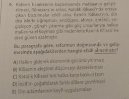 9. Reform hareketinin başlamasında matbaanın gelişti-
rilmesi, Rönesans'ın etkisi, Katolik Kilisesi'nde ortaya
çıkan bozulmalar etkili oldu. Katolik Kilisesi'nin, din
dışı işlerle uğraşması, endüljans, aforoz, enterdi, en-
gizisyon, günah çıkarma gibi güç unsurlarıyla halkın
mallarına el koyması gibi nedenlerle Katolik Kilisesi'ne
olan güven azalmıştır.
Bu paragrafa göre, reformun doğmasında ve geliş-
mesinde aşağıdakilerden hangisi etkili olmamıştır?
A) Halkın giderek ekonomik gücünü yitirmesi
B) Kilisenin eleştirel düşünceyi desteklemesi
C) Katolik Kilisesi'nin halka karşı baskıcı tavrı
D) İncil'in çoğaltılarak farklı dillere çevrilmesi
E) Din adamlarının keyfi uygulamaları