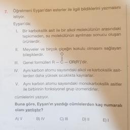 7. Öğretmeni Eyşan'dan esterler ile ilgili bildiklerini yazmasını
istiyor.
Eyşan'da;
1. Bir karboksilik asit ile bir alkol molekülünün arasındaki
tepkimeden, su molekülünün ayrılması sonucu oluşan
ürünlerdir.
II. Meyveler ve birçok çiçeğin kokulu olmasını sağlayan
bileşiklerdir.
O
III. Genel formülleri R-C- OR(R')'dir.
IV. Aynı karbon atomu sayısındaki alkol ve karboksilik asit-
lerden daha yüksek sıcaklıkta kaynarlar.
V. Aynı karbon atomu sayısındaki monokarboksilik asitler
ile birbirinin fonksiyonel grup izomeridirler.
cümlelerini yazıyor.
Buna göre, Eyşan'ın yazdığı cümlelerden kaç numaralı
olanı yanlıştır?
A) V
B) IV
C) III
D) II
E) I