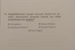 14. Aşağıdakilerden hangisi Osmanlı Devleti'nin bo-
zulan ekonomisini dengede tutmak için aldığı
tedbirlerden biri değildir?
A) Müsadere
C) Malikane Sistemi
B) Sanayi Inkilabı
D) Esham Sistemi
E) Para Tağşişi