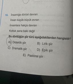 neb hid al mishve
16. İnsanlığa dürüst davran
İnsan küçük büyük evran
İnsanlara hakça davran
Kimpy h
Koltuk sana baki değil
Bu dörtlüğün şiir türü aşağıdakilerden hangisidir?
A) Didaktik şiir
B) Lirik şiir
C) Dramatik şiir
D) Epik şiir
E)
Pastoral şiir
vineymi boles