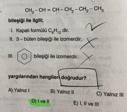 CH₂CH=CH-CH₂ - CH₂ - CH₂
bileşiği ile ilgili;
I. Kapalı formülü C6H₁2 dir.
II. 3-büten bileşiği ile izomerdir.
=
bileşiği ile izomerdir.
yargılarından hangiler doğrudur?
A) Yalnız I
D) I ve II
B) Yalnız II
C) Yalnız III
E) I, II ve III