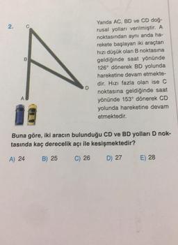 2.
B
A
D
Yanda AC, BD ve CD doğ-
rusal yolları verilmiştir. A
noktasından aynı anda ha-
rekete başlayan iki araçtan
hızı düşük olan B noktasına
geldiğinde saat yönünde
126° dönerek BD yolunda
hareketine devam etmekte-
dir. Hızı fazla olan ise C
noktasına geldiğinde saat
yönünde 153° dönerek CD
yolunda hareketine devam
etmektedir.
Buna göre, iki aracın bulunduğu CD ve BD yolları D nok-
tasında kaç derecelik açı ile kesişmektedir?
A) 24
B) 25
C) 26
D) 27
E) 28