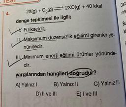 4.
2X(g) + O₂(g) → 2XO(g) + 40 kkal
denge tepkimesi ile ilgili;
Fizikseldir,
II. Maksimum düzensizlik eğilimi girenler yö-
nündedir.
III. Minimum enerji eğilimi ürünler yönünde-
dir.
yargılarından hangileri doğrudur?
A) Yalnız I
B) Yalnız II
D) II ve III
Gaz
C) Yalnız III
E) I ve III
me
Bu
ki