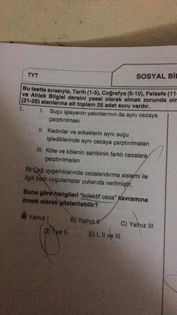 TYT
Bu testte sırasıyla, Tarih (1-5), Coğrafya (6-10), Felsefe (11-
ve Ahlak Bilgisi dersini yasal olarak almak zorunda olm
(21-25) alanlarına ait toplam 25 adet soru vardır.
1.
1. Suçu işleyenin yakınlarının da aynı cezaya
çarptırılması
II. Kadınlar ve erkeklerin aynı suçu
işlediklerinde aynı cezaya çarptırılmaları
III. Köle ve kölenin sahibinin farklı cezalara
çarptırılmaları
İlk Çağ uygarlıklarında cezalandırma sistemi ile
ilgili bazı uygulamalar yukarıda verilmiştir.
SOSYAL BIE
Buna göre hangileri "kolektif ceza" kavramına
örnek olarak gösterilebilir?
Yalnız i
D) Pye II
B) Yalnız
E) I, II ve III
C) Yalnız III