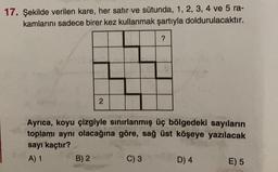 17. Şekilde verilen kare, her satır ve sütunda, 1, 2, 3, 4 ve 5 ra-
kamlarını sadece birer kez kullanmak şartıyla doldurulacaktır.
2
B) 2
Ayrıca, koyu çizgiyle sınırlanmış üç bölgedeki sayıların
toplamı aynı olacağına göre, sağ üst köşeye yazılacak
sayı kaçtır?
A) 1
?
C) 3
D) 4
E) 5