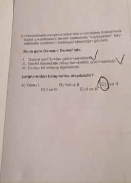 4. Osmanlılarda devşirme kökenlilerin üst düzey makamlara
kadar çıkabilmeleri, devlet idaresinde "soyluluktan" kay-
naklanan özelliklerin belirleyici olmadığını gösterir.
Buna göre Osmanlı Devleti'nde,
✓
1. Sosyal sınıf farkları görülmemektedi
II. Devlet idaresinde dikey hareketlilik görülmektedir.
III. Ulusçu bir anlayış egemendir.
yargılarından hangilerine ulaşılabilir?
A) Yalnız I
D) I ve III
B) Yalnız II
E) II ve II
ve Il