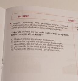 10. SINIF
TARİH
7. Osmanlı Devleti'nde XVII. yüzyıldan itibaren Yeniçeri
Ocağı'na usulsüz alımlar başlamış, bunun yanı sıra yeni-
çeriler yönetiminde de etkili olmaya başlamışlardır.
Yukarıda verilen bu durumla ilgili olarak aşağıdaki-
lerden hangisi söylenemez?
A) Merkezi otorite bozulmaya başlamıştır.
B) Yeniçeriler, siyasete de karışmaya başlamıştır.
C) Yeniçeriler, asıl görevlerinden uzaklaşmışlardır.
D) Osmanlı'da ilmiye sınıfı bozulmaya başlamıştır.
E) Osmanlı'da otorite boşluğu yaşanmaktadır.
9.Y