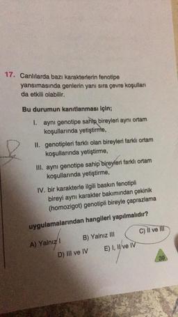 17. Canlılarda bazı karakterlerin fenotipe
yansımasında genlerin yanı sıra çevre koşulları
da etkili olabilir.
Bu durumun kanıtlanması için;
I. aynı genotipe sahip bireyleri aynı ortam
koşullarında yetiştirme,
II. genotipleri farklı olan bireyleri farklı ortam
koşullarında yetiştirme,
III. aynı genotipe sahip bireyleri farklı ortam
koşullarında yetiştirme,
IV. bir karakterle ilgili baskın fenotipli
bireyi aynı karakter bakımından çekinik
(homozigot) genotipli bireyle çaprazlama
uygulamalarından hangileri yapılmalıdır?
A) Yalnız I
B) Yalnız III
D) III ve IV
E) I, II ve IV
C) II ve III
39