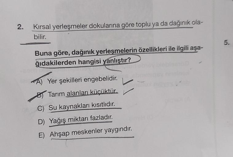 2.
Kırsal yerleşmeler dokularına göre toplu ya da dağınık ola-
bilir.
Buna göre, dağınık yerleşmelerin özellikleri ile ilgili aşa-
ğıdakilerden hangisi yanlıştır?
A) Yer şekilleri engebelidir.
BTarım alanları küçüktür.
C) Su kaynakları kısıtlıdır.
D) Yağış