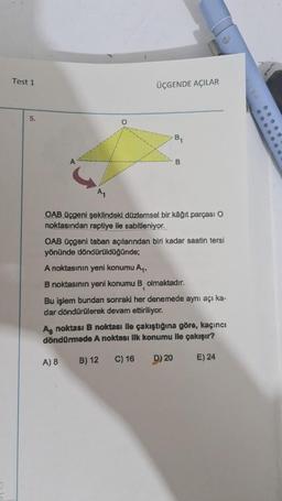 Test 1
5.
ÜÇGENDE AÇILAR
B₁
B
OAB üçgeni şeklindeki düzlemsel bir kâğıt parçası O
noktasından raptiye ile sabitleniyor.
OAB üçgeni taban açılarından biri kadar saatin tersi
yönünde döndürüldüğünde;
A noktasının yeni konumu A₁.
B noktasının yeni konumu B olmaktadır.
A) 8
Bu işlem bundan sonraki her denemede aynı açı ka-
dar döndürülerek devam ettiriliyor.
Ag noktası B noktası lle çakıştığına göre, kaçıncı
döndürmede A noktası ilk konumu ile çakışır?
B) 12
C) 16
D) 20
E) 24