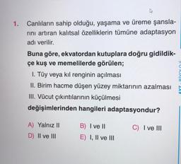 1. Canlıların sahip olduğu, yaşama ve üreme şansla-
rını artıran kalıtsal özelliklerin tümüne adaptasyon
adı verilir.
Buna göre, ekvatordan kutuplara doğru gidildik-
çe kuş ve memelilerde görülen;
I. Tüy veya kıl renginin açılması
II. Birim hacme düşen yüzey miktarının azalması
III. Vücut çıkıntılarının küçülmesi
değişimlerinden hangileri adaptasyondur?
A) Yalnız II
D) II ve III
B) I ve II
E) I, II ve III
C) I ve III
Texa