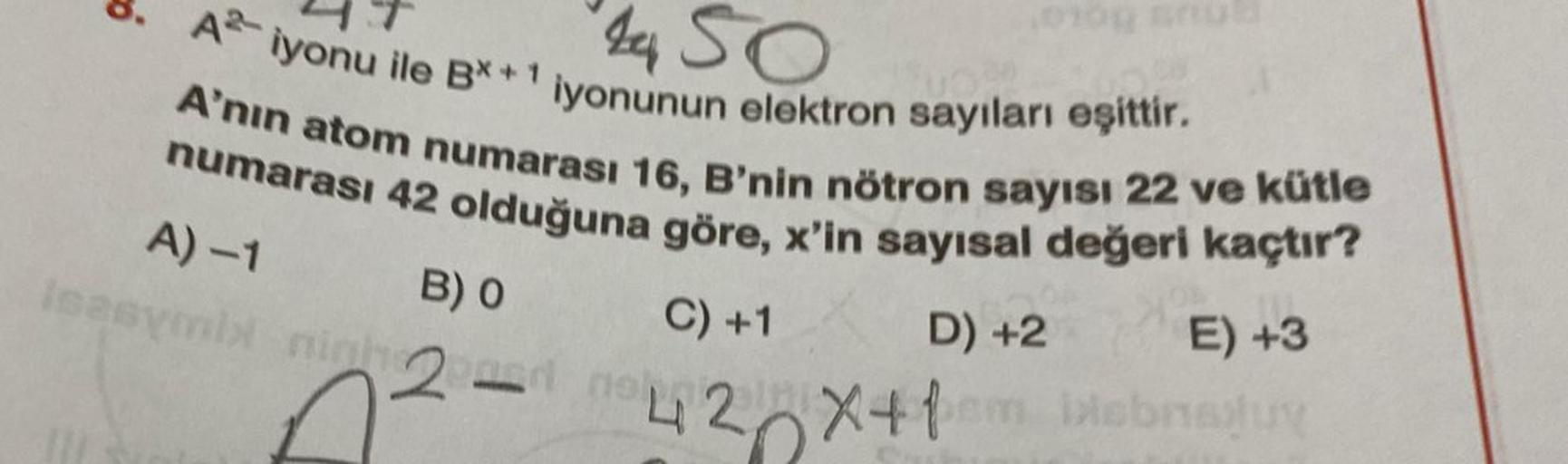 4450
A iyonu ile B*+1 iyonunun elektron sayıları eşittir.
A'nın atom numarası 16, B'nin nötron sayısı 22 ve kütle
numarası 42 olduğuna göre, x'in sayısal değeri kaçtır?
A) -1
D) +2
E) +3
deral vie
C) +1
42X+1
em
biebnauy
B) 0
2
010g
no