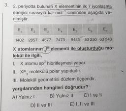 3. 2. periyotta bulunan X elementinin ilk 7 iyonlaşma
enerjisi sırasıyla kJ mol cinsinden aşağıda ve-
1
@
rilmiştir.
E₁
E₂
E3
1402 2857 4577 7473 9443 53 250 63 340
X atomlarının F elementi ile oluşturduğu mo-
lekül ile ilgili,
1. X atomu sp³ hibritleşmesi yapar.
II. XF, molekülü polar yapıdadır.
III. Molekül geometrisi düzlem üçgendir.
A
yargılarından hangileri doğrudur?
A) Yalnız I.
B) Yalnız II
D) II ve III
E E5 E
C) I ve II
E) I, II ve III
E,