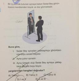 7. Bir iş yerinde bulunan aynaya bakan Sedat Bey görün-
tüsünü kendisinden büyük ve düz görmektedir.
cukur
Buna göre,
1. Sedat Bey aynadan uzaklaştıkça görüntüsü-
nün boyu sürekli küçülür.
Ayna çukur aynadır.
III. Ayna tümsek olup Sedat Bey aynaya yaklaş-
tıkça görüntü boyu büyür.
yargılarından hangileri doğrudur?
A) Yalnız L
B) Yalnız II
34
D) I ve
CYalnız III
E) ve III