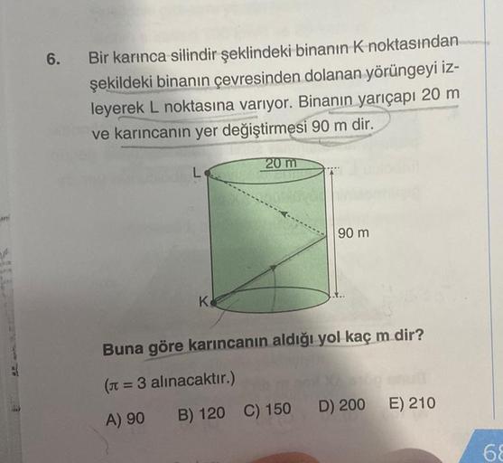 ni
6.
Bir karınca silindir şeklindeki binanın K noktasından
şekildeki binanın çevresinden dolanan yörüngeyi iz-
leyerek L noktasına varıyor. Binanın yarıçapı 20 m
ve karıncanın yer değiştirmesi 90 m dir.
L
K
20 m
90 m
Buna göre karıncanın aldığı yol kaç m