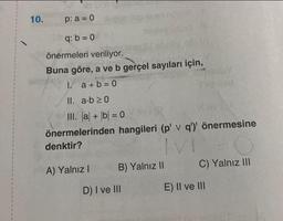 10.
p: a = 0
q: b = 0
önermeleri veriliyor.
Buna göre, a ve b gerçel sayıları için,
1/ a+b=0
II. a.b≥0
III. |a + b = 0
önermelerinden hangileri (p' v q')' önermesine
denktir?
A) Yalnız I
B) Yalnız II
D) I ve III
Cifuted
C) Yalnız III
E) II ve III