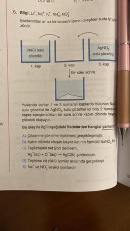 n
6. Bilgi: Lit, Na+, K+, NH, NO3
iyonlarından en az bir tanesini içeren bileşikler suda iyi çö
zünür.
NaCl sulu
çözeltisi
1. kap
2. kap
AgNO3
sulu çözeltisi
Bir süre sonra
3. kap
Yukarıda verilen 1 ve 3 numaralı kaplarda bulunan NaCl
sulu çözeltisi ile AgNO3 sulu çözeltisi içi boş 2 numaralı
kapta karıştırıldıktan bir süre sonra kabın dibinde beyaz
çökelek oluşuyor.
Bu olay ile ilgili aşağıdaki ifadelerden hangisi yanlıştır?
A) Çözenme-çökelme tepkimesi gerçekleşmiştir.
B) Kabın dibinde oluşan beyaz katının formülü NaNO3 tür.
C) Tepkimenin net iyon denklemi,
Ag (aq) + Cl(aq) → AgCl(k) şeklindedir.
D) Tepkime zıt yüklü iyonlar arasında gerçekleşir.
E) Na ve NO seyirci iyonlardır
10