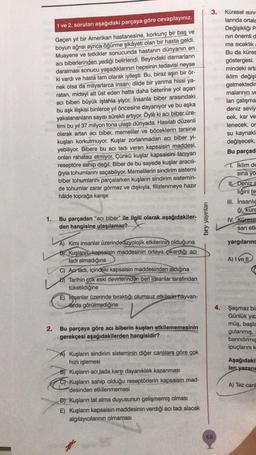 1 ve 2. soruları aşağıdaki parçaya göre cevaplayınız.
Geçen yıl bir Amerikan hastanesine, korkunç bir baş ve
boyun ağrısı ayrıca öğürme şikâyeti olan bir hasta geldi.
Muayene ve tetkikler sonucunda hastanın dünyanın en
acı biberlerinden yediği belirlendi. Beyindeki damarların
daralması sonucu yaşadıklarının hepsinin tedavisi neyse
ki vardı ve hasta tam olarak iyileşti. Bu, biraz aşırı bir ör-
nek olsa da milyarlarca insan; dilde bir yanma hissi ya-
ratan, mideyi alt üst eden hatta daha beterine yol açan
acı biberi büyük iştahla yiyor. İnsanla biber arasındaki
bu aşk ilişkisi binlerce yıl öncesine dayanıyor ve bu aşka
yakalananların sayısı sürekli artıyor. Öyle ki acı biber üre-
timi bu yıl 37 milyon tona ulaştı dünyada. Hasılatı düzenli
olarak artan acı biber, memeliler ve böceklerin tersine
kuşları korkutmuyor. Kuşlar zorlanmadan acı biber yi-
yebiliyor. Bibere bu acı tadı veren kapsaisin maddesi,
onları rahatsız etmiyor. Çünkü kuşlar kapsaisini tanıyan
reseptöre sahip değil. Biber de bu sayede kuşlar aracılı-
ğıyla tohumlarını saçabiliyor. Memelilerin sindirim sistemi
biber tohumlarını parçalarken kuşların sindirim sistemin-
de tohumlar zarar görmez ve dışkıyla, filizlenmeye hazır
hâlde toprağa karışır.
1.
Bu parçadan "acı biber" ile ilgili olarak aşağıdakiler-
den hangisine ulaşılamaz?
2.
A) Kimi insanlar üzerindedizyolojik etkilerinin olduğuna
B) Kuşların kapsaisin maddesinin ortaya çıkardığı acı
tadı almadığına
C) Actadı, içindeki kapsaisin maddesinden aldığına
D) Tarihin çok eski devirlerinden beri insanlar tarafından
tüketildiğine
E) Insanlar üzerinde bıraktığı olumsuz etkilerin hayvan-
Harda görülmediğine
Bu parçaya göre acı biberin kuşları etkilememesinin
gerekçesi aşağıdakilerden hangisidir?
Kuşların sindirim sisteminin diğer canlılara göre çok
hızlı işlemesi
B) Kuşların acı tada karşı dayanıklılık kazanması
C Kuşların sahip olduğu reseptörlerin kapsaisin mad-
desinden etkilenmemesi
D) Kuşların tat alma duyusunun gelişmemiş olması
E) Kuşların kapsaisin maddesinin verdiği acı tadı alacak
algılayıcılarının olmaması
bry yayınları
3.
68
Küresel ısınm
larında ortala
Değişikliği P.
nın önemli d
ma sıcaklık
Bu da küres
göstergesi.
mindeki artı
iklim değişi
gelmektedir
malarının ve
lan çalışma
deniz seviy
cek, kar ve
lenecek, or
su kaynakla
değişecek,
Bu parçad
T.İklim de
sına yo
II. Deniz s
liğini te
III. İnsanlığ
ği, küre
IV. Kürese
san etk
yargılarınc
A) I ve II
4. Şaşmaz bir
Günlük yaz
müş, başla
gulanmış,
barındırmıs
ipuçlarını k
Aşağıdakil
len yazarın
A) Tez canl