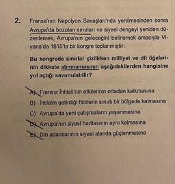 2.
Fransa'nın Napolyon Savaşları'nda yenilmesinden sonra
Avrupa'da bozulan sınırları ve siyasi dengeyi yeniden dü-
zenlemek, Avrupa'nın geleceğini belirlemek amacıyla Vi-
yana'da 1815'te bir kongre toplanmıştır.
Bu kongrede sınırlar çizilirken milliyet ve dil öğeleri-
nin dikkate alınmamasının aşağıdakilerden hangisine
yol açtığı savunulabilir?
A Fransız Ihtilali'nin etkilerinin ortadan kalkmasına
B) Ihtilalin getirdiği fikirlerin sınırlı bir bölgede kalmasına
C) Avrupa'da yeni çatışmaların yaşanmasına
D Avrupa'nın siyasi haritasının aynı kalmasına
Din adamlarının siyasi alanda güçlenmesine