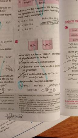 suda az da
larında mo-
tkilidir.
mesi doğru-
4
E) 5
tinin kütlece
28
su çözeltisi- 15
er.
su
E) 30
250
anol (CH,OH)
k 300 mL me-
son çözeltinin
olur?
43
E) 45
ainda indüklenmiş di
on kuvvetleri) oluşur.
CH, gibi tanecikler
de London etkileşim-
a atomların birbiri için-
CO
taridir.
Yukarıda verilen kavramlar ile tanımlan
nın eşleştirilmesi aşağıdakilerden hang
sinde doğru verilmiştir?
111
215.
500
mayan bir ke..
düşer. Kaynamak
hası gerekir.
rasyon
A) I-b, Il-c, Ill-a
C) I-c, Il-b, Ill-a
E) I-c, II-a, Ill-b
H₂O
B) I-a, Il-b, Ill-c
DIT-b, 11-a. III
C₂H5OH
Yukarıdaki kaplarda verilen sıvılarda
oluşturulan karışım ile ilgili;
Her yerinde aynı özelliği gösterir.
Tanecikleri arasında iyon - dipol etkileş
mi gerçekleşir.
Çözünen tanecik boyutu 10-6 m ile
10-9 m aralığındadır.
yargılarından hangileri doğrudur?
A) Yalnız I B) Yalnız II
D) II ve III
18%B
C) Yalnız
EI ve II
. lyonik bir bileşik ile polar molekül arasında iyon-dipol ad
gimi oluşur.
>KCI-H₂O ve NaCl-H₂O arasında oluşan iyon-dipol
leşimi ile iyonik katının suda çözünmesi gerçekleşir.
lyonik bir bileşik ile apolar molekül veya soy gaz atomlan at
sinda iyon-indüklenmiş dipol etkileşimleri oluşur.
>NaCl-CCI, ve MgBr₂ - CH arasında iyon-indukle
dipol etkileşimleri gerçekleşir. Bu etkileşimler çok
çözünme yok denecek kadar azdır.
zayıf ol
YENI NESIL SOC
Madd
Yağlı be
Şeke
Yağlı, boy-
çözünüp
Buna gön
Şeker
Yağlı
temiz
Yağlı
benze
yargıların
A) Yalnız
D
• Polar bir moleku
pol-indüklenmi
> H₂O-OH₂
düklenmiş dip
olup çözünme
DERİŞİM BİR
1 COZÜNEN MA
Belirli bir miktar
nina derişim (kom
B.