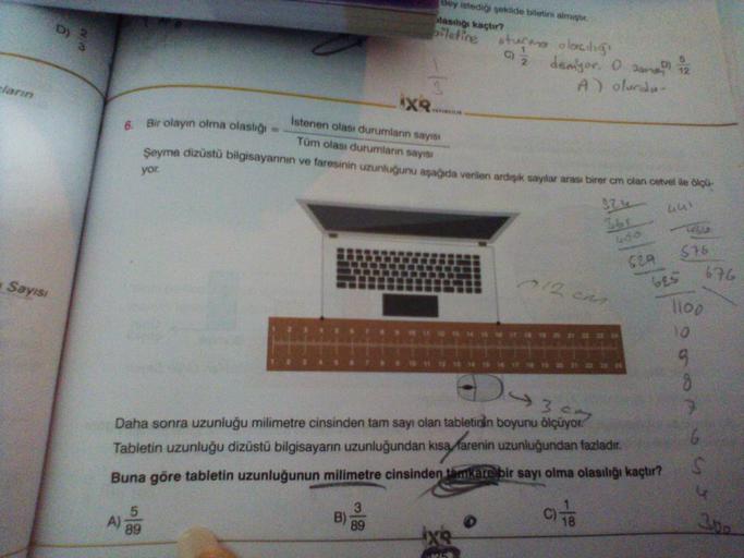 cların
Sayısı
6.
89
Bir olayın olma olaslığı
X
B)
Bey istediği şekilde biletini almıştır.
olasılığı kaçtır?
biletine
istenen olası durumların sayısı
Tüm olası durumların sayısı
Şeyma dizüstü bilgisayarının ve faresinin uzunluğunu aşağıda verilen ardışık sa