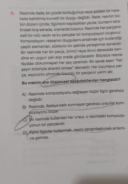 6. Resimde ifade, bir yüzde bulduğumuz veya şiddetli bir hare-
ketle belirtilmiş kuvvetli bir duygu değildir. İfade; resmin bü-
tün düzeni içinde, figürlerin kapladıkları yerde, bunların etra-
findaki boş sahada, oranlarda bulunur. Resimde her parçanın
belli bir rolü vardır ve bu parçalar bir kompozisyon oluşturur.
Kompozisyon, ressamın duygularını anlatmak için kullandığı
çeşitli elemanları, süsleyici bir şekilde yerleştirme sanatıdır.
Bir resimde her bir parça, birinci veya ikinci derecede ken-
dine en uygun yeri alıp orada görülecektir. Böylece resme
faydası dokunmayan her şey zararlıdır. Bir sanat eseri "her
şeyin birbiriyle ahenkli olması" demektir. Her lüzumsuz par-
ça, seyircinin zihninde lüzumlu bir parçanın yerini alır.
Bu metnin ana düşüncesi aşağıdakilerden hangisidir?
A) Resimde kompozisyonu sağlayan hiçbir figür gereksiz
değildir.
B) Resimde, ifadeye katkı sunmayan gereksiz unsurlar kom-
pozisyonu bozar.
Bir resimde kullanılan her unsur, o resimdeki kompozis-
yonun bir parçasıdır.
D) Farklı figürler kullanmak, resmi zenginleştirmek anlamı-
na gelmez.