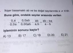 İkişer basamaklı ab ve ba doğal sayılarında a b'dir.
Buna göre, ondalık sayılar arasında verilen
0, a
0,0a
işleminin
A) 13
you! 60
+
0,0ab ab
0,00ab a,b
-
+
sonucu kaçtır?
B) 17
C) 19
ab-ba
a-b
D) 20
E) 21.
itgiminev