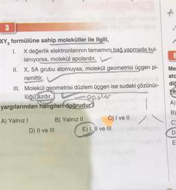 3
XY, formülüne sahip moleküller ile ilgili,
I. X değerlik elektronlarının tamamını bağ yapmada kul-
lanıyorsa, molekül apolardır.
II. X, 5A grubu atomuysa, molekül geometrisi üçgen pi-
ramittir.
III. Molekül geometrisi düzlem üçgen ise sudaki çözünür-
1)
apeter
yargılarından hangileri doğrudur?
lüğü azdır.
A) Yalnız I
D) II ve III
B) Yalnız II
C) I ve II
E) I, II ve III
A
Me
ato
dič
ya
A)
B)
C
D
E