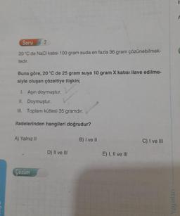 Soru
20 °C de NaCl katısı 100 gram suda en fazla 36 gram çözünebilmek-
tedir.
2
Buna göre, 20 °C de 25 gram suya 10 gram X katısı ilave edilme-
siyle oluşan çözeltiye ilişkin;
1. Aşırı doymuştur.
II. Doymuştur.
III. Toplam kütlesi 35 gramdır.
ifadelerinden hangileri doğrudur?
A) Yalnız II
Çözüm
D) II ve III
B) I ve II
E) I, II ve III
C) I ve III
Yayınları