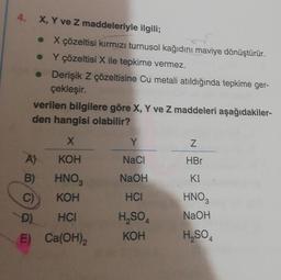 4. X, Y ve Z maddeleriyle ilgili;
●
X çözeltisi kırmızı turnusol kağıdını maviye dönüştürür.
Y çözeltisi X ile tepkime vermez.
• Derişik Z çözeltisine Cu metali atıldığında tepkime ger-
çekleşir.
●
verilen bilgilere göre X, Y ve Z maddeleri aşağıdakiler-
den hangisi olabilir?
X
KOH
A)
B) HNO3
C)
KOH
D)
HCI
E)
Ca(OH)2
Y
NaCl
NaOH
HCI
H₂SO4
KOH
Z
HBr
KI
HNO3
NaOH
H₂SO4