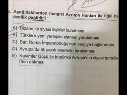 6. Aşağıdakilerden hangisi Avrupa Hunları ile ilgili bi
özellik değildir?
A) Bizans ile siyasi ilişkiler kurulması
B) Türklere yeni yerleşim alanları yaratılması
C) Batı Roma Imparatorluğu'nun vergiye bağlanması
D) Avrupa'da ilk yazılı eserlerin bırakılması
E) Kavimler Göçü ile bugünkü Avrupa'nın siyasi temelle
rinin atılması