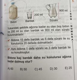 -2.
0.8
sisne udsils abruria.
phie
Jehe 01 obr
200 ml
01
Bardak
stiv03113
nue
1610 hells
Bidon
900 ml
bismutod utloo
Sürahi
Yukarıdaki şekilde ağzına kadar su olan boş bidon N
ve 200 ml su olan bardak ve 900 ml olan sürahi
uio bulunmaktadır.
B) 50
C) 45
SON
pleon obri
INGE
Bidona 15 defa bardak ve 5 defa sürahi ile su
konulunca 20 defada dolmaktadır.
Xullol lob
male-t sbrunolse smenië
Aynı bidona 1 defa sürahi ve 3 defa bardak ile
su konulmuştur.
D) 30
Bidona kaç bardak daha su konulursa ağzına
kadar dolmuş olur?
A) 60
N-01
5.
ligoy
M
A
R
A
E) 25