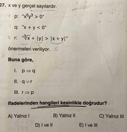 27. x ve y gerçel sayılardır.
1 p: "x5y³ > 0"
1 q: "x + y<0"
or: "³√x + lyl > \x + y\"
önermeleri veriliyor. O
Buna göre,
1. p⇒q
II. qvr
III. r⇒p
ifadelerinden hangileri kesinlikle doğrudur?
signed hebvelbleb
A) Yalnız I
2
D) I ve II
B) Yalnız II
E) I ve III
C) Yalnız III