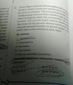 sıradan iş-
meniz veya
acak? Bu
dir? Tabii
tlu oldu-
arı zevk
olmanız
Gates
ni, bel-
yi yap-
uğunu
ayı da
ez?
cul-
in
106
9.
ikiz denir. İkizlerin tipatıp aynı parmak izlerine sahip old
Tek bir doğum sırasında dünyaya gelmiş olan iki karde
ğu inancı bir yanılgıdır. Tek yumurta ikizleri birçok fizik
özelliği paylaşır ama her insanın kendine özgü parmak iz
vardır. İki çeşit ikiz vardır: tek yumurta ikizleri, çift yumu
ta ikizleri. Çift yumurta ikizleri birbirine benzemeyebil
ayırt edil
Bazı ikizler ise dış görünüm itibariyle birbirine a
meyecek derecede benzese de genetik yapıları
dizilimi bakımından farklılıklara sahip olabilir.
Bu metinde,
1. Örneklendirme
II. Karşılaştırma
III. Benzetme
IV. Tanımlama
V. Sayısal verilerden yararlanma
düşünceyi geliştirme yollarından hangileri kullanı
mamıştır?
A, II ve III
C),
ve V
B) 11, III ve IV
D) H, IV ve V