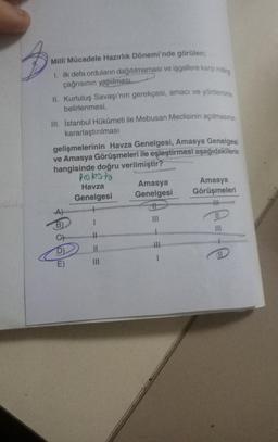 3
Milli Mücadele Hazırlık Dönemi'nde görülen;
I. ilk defa orduların dağıtılmaması ve işgallere karşı miting
çağrısının yapılması.
II. Kurtuluş Savaşı'nın gerekçesi, amacı ve yönteminin
belirlenmesi,
III. İstanbul Hükümeti ile Mebusan Meclisinin açılmasının
kararlaştırılması
gelişmelerinin Havza Genelgesi, Amasya Genelgesi
ve Amasya Görüşmeleri ile eşleştirmesi aşağıdakilerin
hangisinde doğru verilmiştir?
B)
protesto
Havza
Genelgesi
1
==
|||
Amasya
Genelgesi
t
|||
-
Amasya
Görüşmeleri
H
e-te