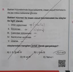 8.
Bakteri hücrelerinde ikiye bölünme, insan yücut hücrelerin-
de ise mitoz bölünme görülür.
Bakteri hücresi ile insan vücut hücresindeki bu olaylar
ile ilgili olarak;
1. DNA eşlenmesi + foa)
II. Sitokinez
(sitoplogram)
III. Çekirdek bölünmesi
IV. Sentromer ayrılması
V. Üreme
olaylarından hangileri, ortak olarak gerçekleşir?
A) I, II, III ve IV
D) III ve W
B) I, II ve III
E) Yalnız I
C) I ve
1