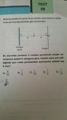 Birbirine paralel bir perde ile bir düzlem ayna arasına I şidde-
tinde ışık kaynağı şekildeki gibi konulmuştur.
A)
9
10
HFO
= I
Düzlem
ayna
Bu durumda perdenin K noktası çevresinde oluşan ay-
dınlanma şiddeti E olduğuna göre, düzlem ayna yok edil-
diğinde aynı nokta çevresindeki aydınlanma şiddeti kaç
E olur?
d2
B)
d
7/9
TEST
08
C)
1
10
Perde
K
D)=1/22
E)
7
10