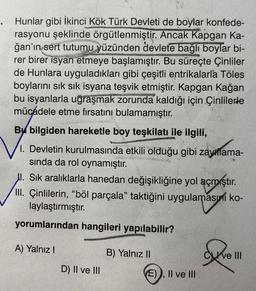 .
Hunlar gibi İkinci Kök Türk Devleti de boylar konfede-
rasyonu şeklinde örgütlenmiştir. Ancak Kapgan Ka-
ğan'ın sert tutumu yüzünden devlete bağlı boylar bi-
rer birer isyan etmeye başlamıştır. Bu süreçte Çinliler
de Hunlara uyguladıkları gibi çeşitli entrikalarla Töles
boylarını sık sık isyana teşvik etmiştir. Kapgan Kağan
bu isyanlarla uğraşmak zorunda kaldığı için Çinlilerde
mücadele etme fırsatını bulamamıştır.
Bu bilgiden hareketle boy teşkilatı ile ilgili,
1. Devletin kurulmasında etkili olduğu gibi zayıflama-
sında da rol oynamıştır.
I. Sık aralıklarla hanedan değişikliğine yol açmıştır.
III. Çinlilerin, "böl parçala" taktiğini uygulamasını ko-
laylaştırmıştır.
yorumlarından hangileri yapılabilir?
A) Yalnız I
D) II ve III
B) Yalnız II
E)), II ve III
ve III