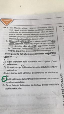 Deneme
10
34. I. Eski Mısır'da rahipler Heka'nın kullanımında (Ka'nın
yani ruhsal enerjinin harekete geçirilmesi) kendilerini
geliştirdiler. Ka insanın kişiliğini içeren ruhun bir parça-
sıydı ve rahipler, Tanrılarla etkileşime girmek, korunmak,
hastaları iyileştirmek ve ölümsüzlüğü keşfedilmek için bu
enerjiyi kullanabileceklerini düşünüyorlardı.
II. Gizem kültleri Antik Yunan da ortaya çıktı ve sonunda Ro-
malılar tarafından sürdürüldü. Bu gizli okullara girmeden
önce öğrenciler kabul sürecinden geçiyorlardı. İnanan-
lar, Yunanistan Tanrılarının Bronz Çağı'nda insanlarla et-
kileşime girip onlara sırlarını aktardıklarına inanıyordu.
Bu iki parçayla ilgili olarak aşağıdakilerden hangisi söy-
lenebilir?
(A) Farklı inanışların farklı kültürlerde bulunduğunu göster-
mektedirler.
B) İki farklı konuya ilişkin ortak bir görüş olduğunu vurgula-
maktadırlar.
C) Aynı inanışı farklı yönleriyle değerlendirip ele almaktadır-
lar.
35. In
d
b
D) Farklı kültürlerde aynı inanışa yönelik benzer durumları or-
taya koymaktadırlar.
E) Farklı üsluplar kullansalar da konuyu benzer nedenlerle
açıklamaktadırlar.
ESİ YAYINLARI