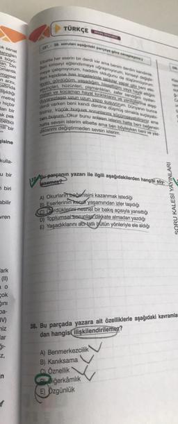 ok sanat
larından
a büyü-
ari. Din
omantik
mgesel
n arzu,
altinda
Tışıldığı
metraj
e hiçbir
ları bir
ak pek
bedici
mli bir
gisine
kulla-
u bir
biri
abilir
vren
Fark
(11)
O
cok
ğını
ba-
IV)
niz
ar
ğı-
Z,
n
TÜRKÇE
(37. 38. soruları aşağıdaki parçaya göre cevaplay)
Elbette her eserin bir derdi var ama benim derdim kendimie
Ben kimseyi eğlendirmeye uğraşmıyorum, kimseyi değiştir
meye çalışmiyorum, haddim olduğunu da düşünmüyorum.
Ben kendime has imgelerimle tablolar yapar gibi beni e
leyen, gördüğüm, yaşadığım. hissettiğim veya hayal ettiğim
sevinçleri, hüzünleri, pişmanlıklar, zafer sandiğim oyalan-
maları ve kocaman hayal kırıklıklarını ve yenilgilerime app
duyarsızlasıp uzun uzun yazıp susuyorum. Dünyanın bunca
derdi varken beni kendi derdine düşmüş olmakla suçlayabi-
lirsiniz, küçük burjuva sorunlarımı küçümseyebilirsiniz ama
ben buyum. Okur bunu anlasın isterim.hatta beni beğensin
hatta sevsin isterim elbette ama ben böyleyken beni ve yaz-
dıklarımı değiştirmeden sevsin isterim.
Bu-parçanın yazarı ile ilgili aşağıdakilerden hangisi söy
enemez?
137 Bu
A) Okurlarin beğenisini kazanmak istediği
B) Eserlerinin kendi yaşamından izler taşıdığı
C) Gardüklerini-nesnel bir bakış açısıyla yansıttığı
D) Toplumsal sorunlar dikkate almadan yazdığı
E) Yaşadıklarını acrtatlı bütün yönleriyle ele aldığı
A) Benmerkezcilik
B) Kanıksama
C) Öznellik
Diğerkamlik
SORU KALESİ YAYINLARI
E) Özgünlük
C
38. Bu parçada yazara ait özelliklerle aşağıdaki kavramla
dan hangisi ilişkilendirilemez?
dos
Ca