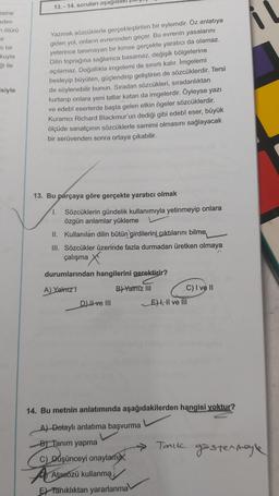 esine
eden
m ötürü
mir
li bir
kuyla
ği ile
siyle
13.-14. soruları aşağıda
Yazmak sözcüklerle gerçekleştirilen bir eylemdir. Öz anlatıya
giden yol, onların evreninden geçer. Bu evrenin yasalarını
yeterince tanımayan bir kimse gerçekte yaratıcı da olamaz.
Dilin toprağına sağlamca basamaz, değişik bölgelerine
açılamaz. Doğallıkla imgelemi de sınırlı kalır. İmgelemi
besleyip büyüten, güçlendirip geliştiren de sözcüklerdir. Tersi
de söylenebilir bunun. Sıradan sözcükleri, sıradanlıktan
kurtarıp onlara yeni tatlar katan da imgelerdir. Öyleyse yazı
ve edebî eserlerde başta gelen etkin ögeler sözcüklerdir.
Kuramci Richard Blackmur'un dediği gibi edebî eser, büyük
ölçüde sanatçının sözcüklerle samimi olmasını sağlayacak
bir serüvenden sonra ortaya çıkabilir.
13. Bu parçaya göre gerçekte yaratıcı olmak
1. Sözcüklerin gündelik kullanımıyla yetinmeyip onlara
özgün anlamlar yükleme
II. Kullanılan dilin bütün girdilerini çıktılarını bilme
III. Sözcükler üzerinde fazla durmadan üretken olmaya
D
çalışma X
durumlarından hangilerini gerektirir?
A) Yalnız 1
B) Yalniz III
D) ve III
C) I ve II
E), II ve III
14. Bu metnin anlatımında aşağıdakilerden hangisi yoktur?
A) Dolaylı anlatıma başvurma
B) Tanım yapma
C) Düşünceyi onaylamax
Atasözü kullanma
E Tanıklıktan yararlanma
→Tarik göstermeyle