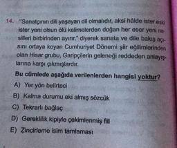 14. "Sanatçının dili yaşayan dil olmalıdır, aksi hâlde ister eski
ister yeni olsun ölü kelimelerden doğan her eser yeni ne-
silleri birbirinden ayırır." diyerek sanata ve dile bakış açı-
sını ortaya koyan Cumhuriyet Dönemi şiir eğilimlerinden
olan Hisar grubu, Garipçilerin geleneği reddeden anlayış-
larına karşı çıkmışlardır.
Bu cümlede aşağıda verilenlerden hangisi yoktur?
A) Yer yön belirteci
B) Kalma durumu eki almış sözcük
C) Tekrarlı bağlaç
D) Gereklilik kipiyle çekimlenmiş fiil
E) Zincirleme isim tamlaması