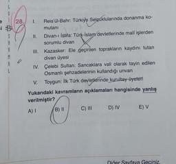 i 28.
28. 1. Reis'ül-Bahr: Türkiye Selçuklularında donanma ko-
mutanı
ISTOA
II. Divan-ı İstifa: Türk-İslam devletlerinde malî işlerden
sorumlu divan
si 4
A
M
A
L
0
Kazasker: Ele geçirilen toprakların kaydını tutan
divan üyesi
IV. Çelebi Sultan: Sancaklara vali olarak tayin edilen
Osmanlı şehzadelerinin kullandığı unvan
V. Toygun: İlk Türk devletlerinde kurultay üyeleri
III.
Yukarıdaki kavramların açıklamaları hangisinde yanlış
verilmiştir?
A) I
B) II
C) III D) IV
E) V
Diğer Sayfaya Geçiniz.